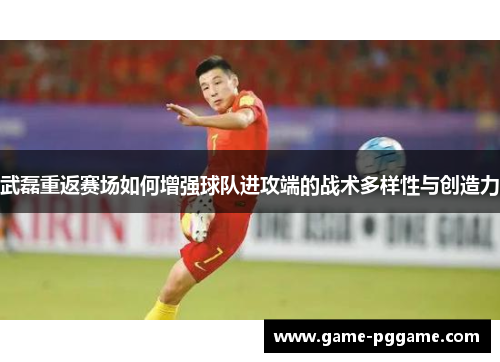 武磊重返赛场如何增强球队进攻端的战术多样性与创造力