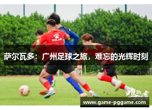 萨尔瓦多：广州足球之旅，难忘的光辉时刻
