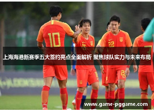 上海海港新赛季五大签约亮点全面解析 聚焦球队实力与未来布局
