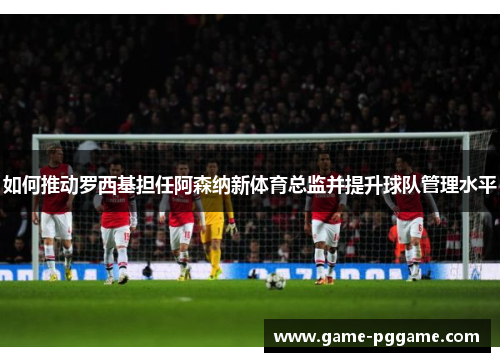 如何推动罗西基担任阿森纳新体育总监并提升球队管理水平