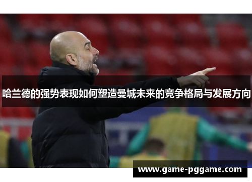 哈兰德的强势表现如何塑造曼城未来的竞争格局与发展方向