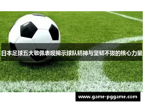 日本足球五大敬佩表现揭示球队精神与坚韧不拔的核心力量