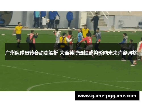 广州队球员转会动态解析 大连英博选择或将影响未来阵容调整