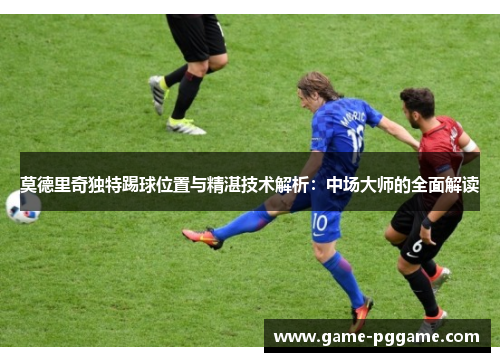 莫德里奇独特踢球位置与精湛技术解析：中场大师的全面解读